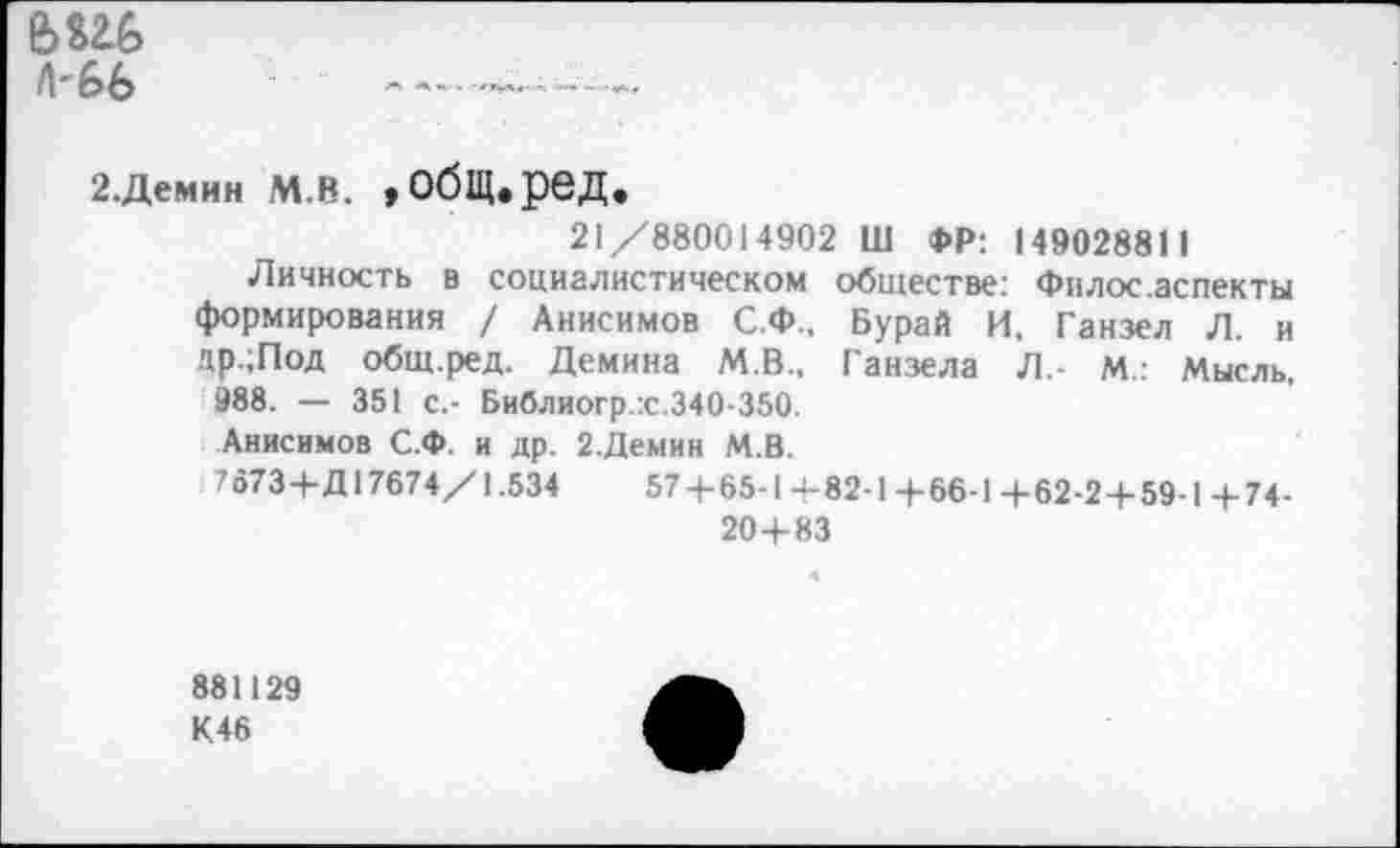 ﻿е>ш> А'66
2.Демин М.В. »ОбЩ.реД.
21/880014902 Ш ФР: 149028811
Личность в социалистическом обществе: Филос.аспекты формирования / Анисимов С.Ф., Бурай И, Ганзел Л. и др.;Под общ.ред. Демина М.В., Ганзела Л.- М.: Мысль, 988. — 351 с.- Библиогр.:с.340-350.
Анисимов С.Ф. и др. 2.Демин М.В.
7673+Д17674/1.534	57 + 65-1+82-1+66-1+62-2+59-1+74-
20+83
881129
К46